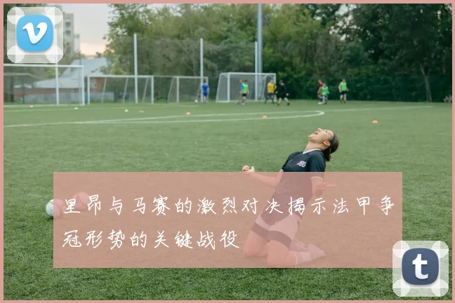 里昂与马赛的激烈对决揭示法甲争冠形势的关键战役