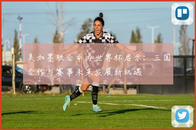 美加墨联合举办世界杯启示：三国合作与赛事未来发展新机遇