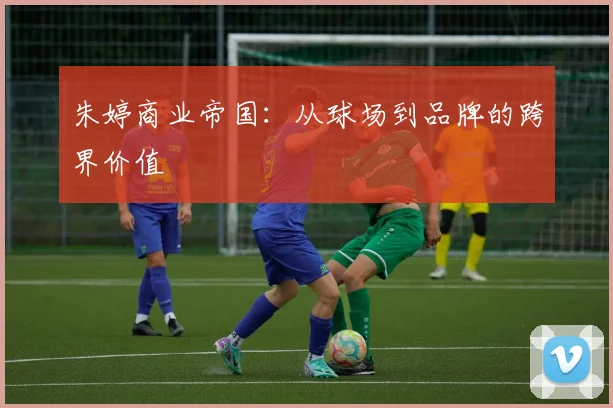 朱婷商业帝国：从球场到品牌的跨界价值