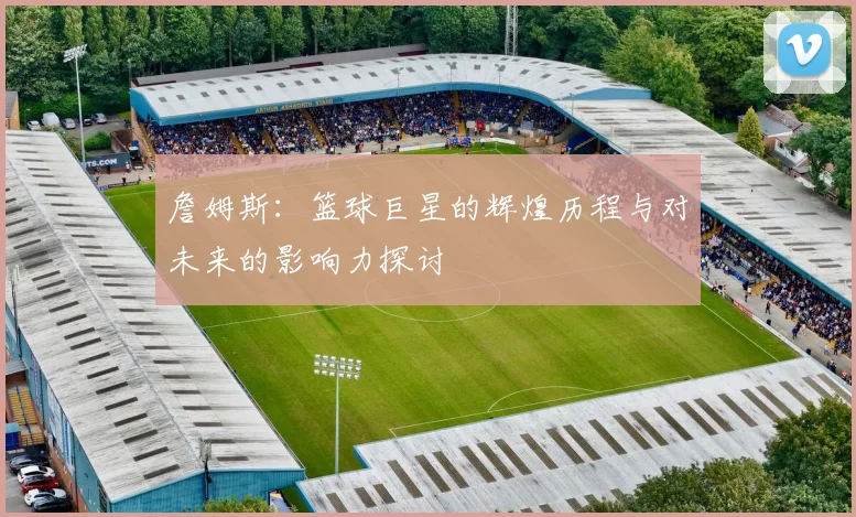 詹姆斯：篮球巨星的辉煌历程与对未来的影响力探讨
