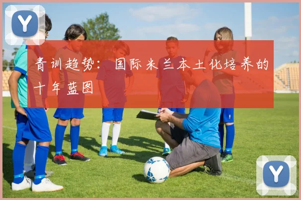 青训趋势：国际米兰本土化培养的十年蓝图