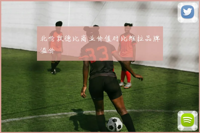 北伦敦德比商业价值对比维拉品牌溢价