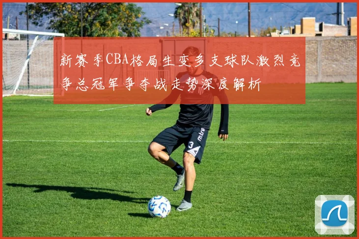 新赛季CBA格局生变多支球队激烈竞争总冠军争夺战走势深度解析